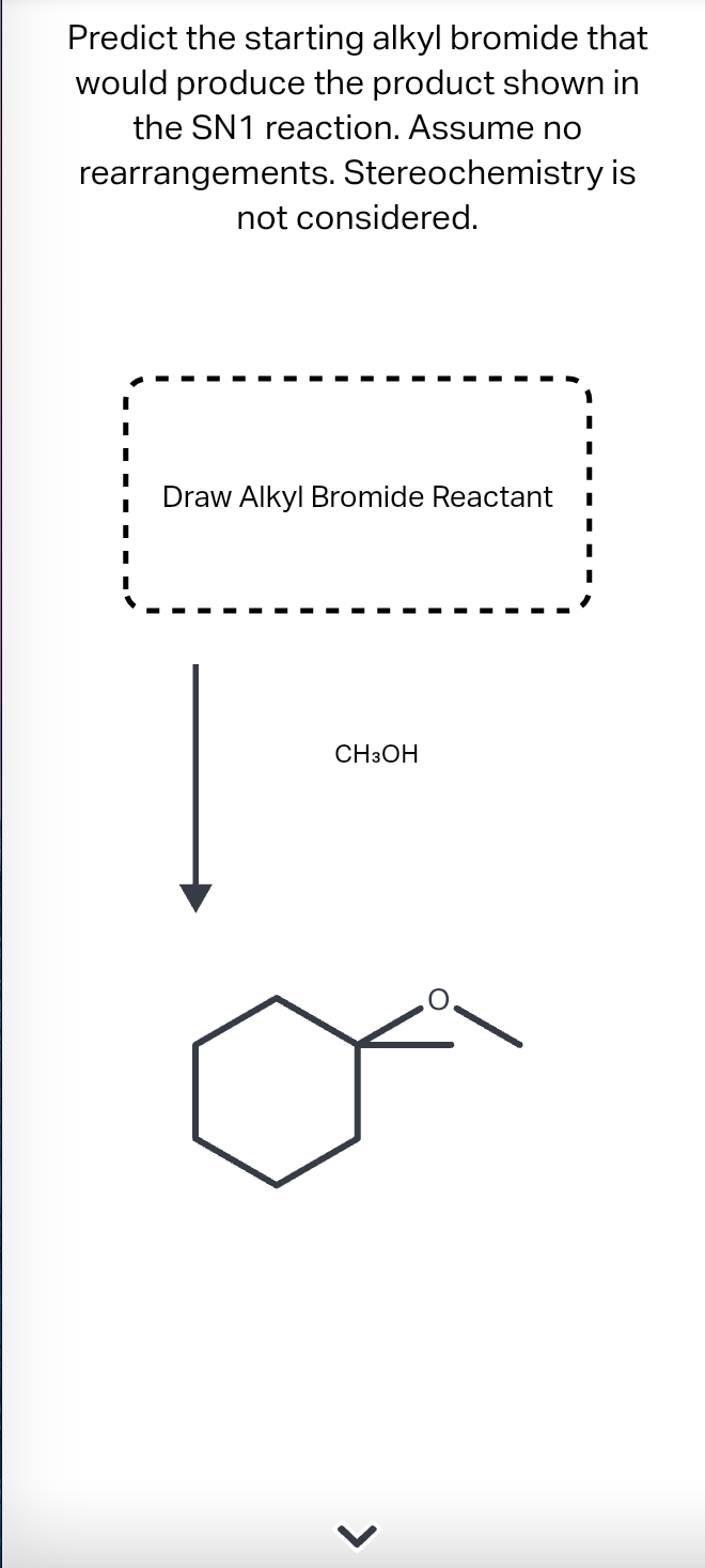 Predict the starting alkyl bromide that
would produce the product shown in
the SN1 reaction. Assume no
rearrangements. Stereochemistry is
not considered.
Draw Alkyl Bromide Reactant
CH3OH