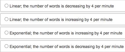 O Linear; the number of words is decreasing by 4 per minute
O Linear; the number of words is increasing by 4 per minute
Exponential; the number of words is increasing by 4 per minute
Exponential; the number of words is decreasing by 4 per minute