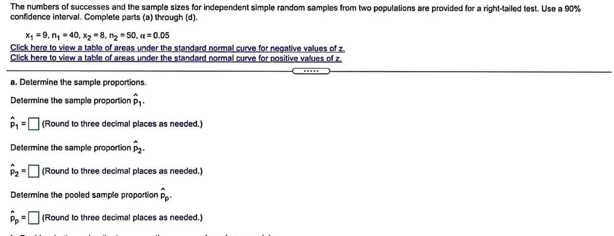 The numbers of successes and the sample sizes for independent simple random samples from two populations are provided for a right-tailed test. Use a 90%
confidence interval. Complete parts (a) through (d).
x, = 9, n, = 40, x2 = 8, n2 = 50, a = 0.05
Click here to view a table of areas under the standard normal curve for negative values of z.
Click here to view a table of areas under the standard normal curve for positive values of z.
a. Determine the sample proportions.
Determine the sample proportion p,.
P1
(Round to three decimal places as needed.)
Determine the sample proportion p2.
P2 = |(Round to three decimal places as needed.)
Determine the pooled sample proportion pp.
Pp
(Round to three decimal places as needed.)
