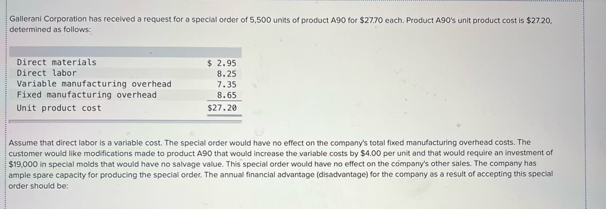 Gallerani Corporation has received a request for a special order of 5,500 units of product A90 for $27.70 each. Product A90's unit product cost is $27.20,
determined as follows:
Direct materials
$ 2.95
Direct labor
8.25
Variable manufacturing overhead
Fixed manufacturing overhead
7.35
8.65
Unit product cost
$27.20
Assume that direct labor is a variable cost. The special order would have no effect on the company's total fixed manufacturing overhead costs. The
customer would like modifications made to product A90 that would increase the variable costs by $4.00 per unit and that would require an investment of
$19,000 in special molds that would have no salvage value. This special order would have no effect on the company's other sales. The company has
ample spare capacity for producing the special order. The annual financial advantage (disadvantage) for the company as a result of accepting this special
order should be:
