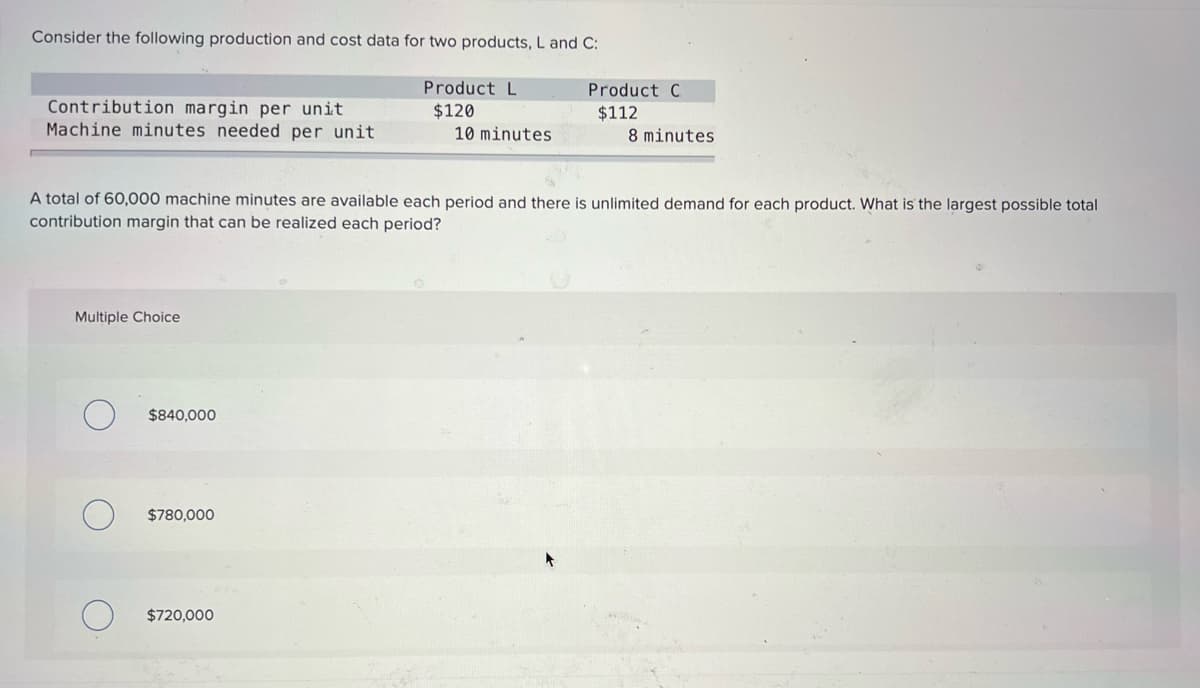 Consider the following production and cost data for two products, L and C:
Product L
Product C
Contribution margin per unit
Machine minutes needed per unit
$120
10 minutes
$112
8 minutes
A total of 60,000 machine minutes are available each period and there is unlimited demand for each product. What is the largest possible total
contribution margin that can be realized each period?
Multiple Choice
$840,000
$780,000
$720,000
