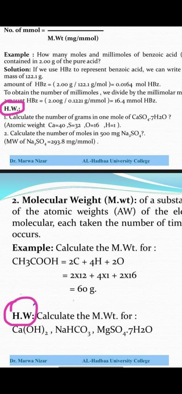 No. of mmol =
M.Wt (mg/mmol)
Example : How many moles and millimoles of benzoic acid
contained in 2.00 g of the pure acid?
Solution: If we use HBz to represent benzoic acid, we can write
mass of 122.1g.
amount of HBz = ( 2.00 g / 122.1 g/mol )= o.0164 mol HBz.
To obtain the number of millimoles, we divide by the millimolar m
ount HBz = ( 2.00g / o.1221 g/mmol )= 16.4 mmol HBz.
H.W.:
1. Calculate the number of grams in one mole of CaSO7H2O ?
(Atomic weight Ca=40 ,S=32 ,0=16 ,H=1 ).
2. Calculate the number of moles in 500 mg Na,SO,?.
(MW of Na,SO,
=293.8 mg/mmol).
Dr. Marwa Nizar
AL-Hadbaa University College
2. Molecular Weight (M.wt): of a substa
of the atomic weights (AW) of the ele
molecular, each taken the number of tim
Оссurs.
Example: Calculate the M.Wt. for :
CH3COOH = 2C + 4H + 20
= 2X12 + 4x1 + 2X16
= 60 g.
H.W: Calculate the M.Wt. for:
Ca(OH), , NaHCO,, MgSO,7H2O
3
4°
Dr. Marwa Nizar
AL-Hadbaa University College
