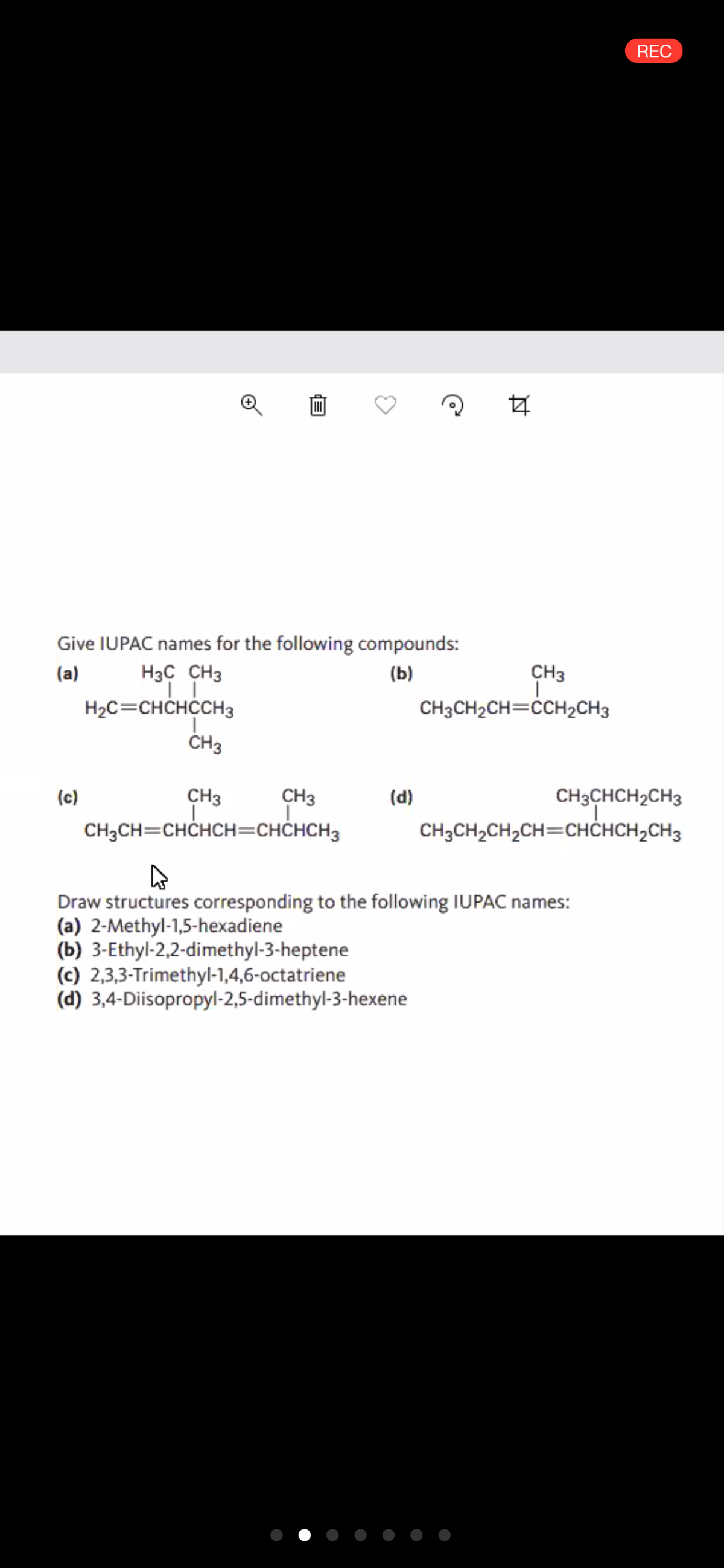 REC
Give IUPAC names for the following compounds:
(a)
H3C CH3
(Ь)
CH3
H2C=CHCHCCH3
CH3CH2CH=CCH2CH3
CH3
CH3
CH3CHCH2CH3
CH3CH2CH,CH=CHĊHCH,CH3
(c)
CH3
(d)
CH3CH=CHCHCH=CHCHCH3
Draw structures corresponding to the following IUPAC names:
(a) 2-Methyl-1,5-hexadiene
(b) 3-Ethyl-2,2-dimethyl-3-heptene
(c) 2,3,3-Trimethyl-1,4,6-octatriene
(d) 3,4-Diisopropyl-2,5-dimethyl-3-hexene
