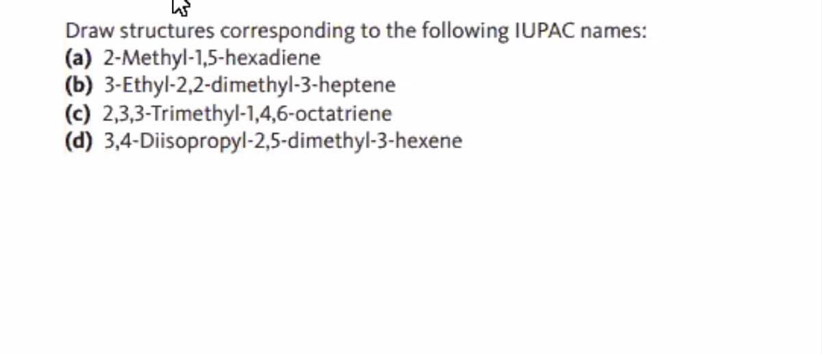 Draw structures corresponding to the following IUPAC names:
(a) 2-Methyl-1,5-hexadiene
(b) 3-Ethyl-2,2-dimethyl-3-heptene
(c) 2,3,3-Trimethyl-1,4,6-octatriene
(d) 3,4-Diisopropyl-2,5-dimethyl-3-hexene
