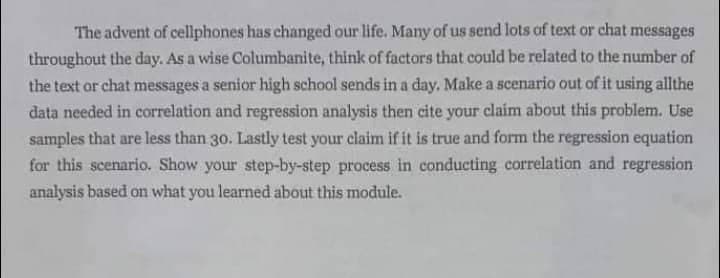 The advent of cellphones has changed our life. Many of us send lots of text or chat messages
throughout the day. As a wise Columbanite, think of factors that could be related to the number of
the text or chat messages a senior high school sends in a day, Make a scenario out of it using allthe
data needed in correlation and regression analysis then cite your claim about this problem. Use
samples that are less than 30. Lastly test your claim if it is true and form the regression equation
for this scenario. Show your step-by-step process in conducting correlation and regression
analysis based on what you learned about this module.
