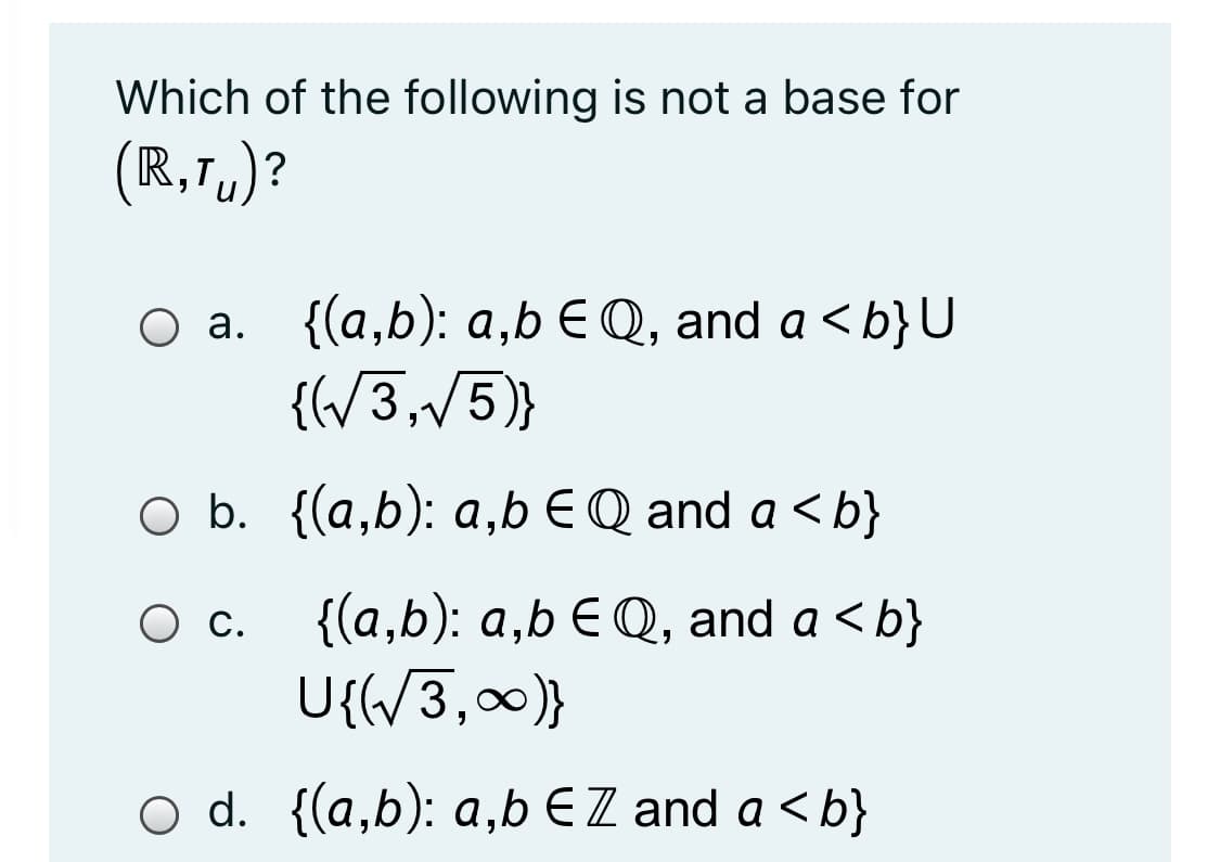 Which of the following is not a base for
(
R,1,)?
Оа. {(а,b): а,bE Q, and a <b}U
{(/3,/5)}
b.
O b. {(a,b): a,b €Q and a <b}
{(a,b): a,b EQ, and a < b}
U{{/3,0)}
С.
d. {(a,b): a,b EZ and a < b}
