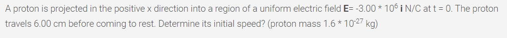 A proton is projected in the positive x direction into a region of a uniform electric field E= -3.00 * 10° i N/C at t = 0. The proton
travels 6.00 cm before coming to rest. Determine its initial speed? (proton mass 1.6 * 1027 kg)
