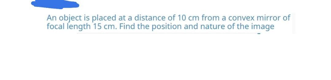 An object is placed at a distance of 10 cm from a convex mirror of
focal ſength 15 cm. Find the position and nature of the image
