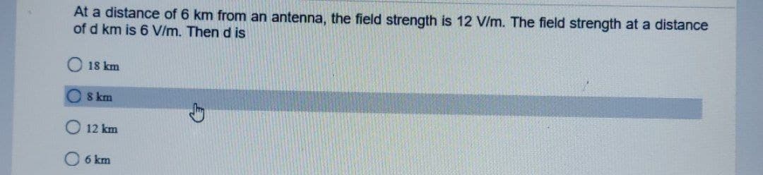 At a distance of 6 km from an antenna, the field strength is 12 V/m. The field strength at a distance
of d km is 6 V/m. Then d is
18 km
8 km
12 km
6 km
