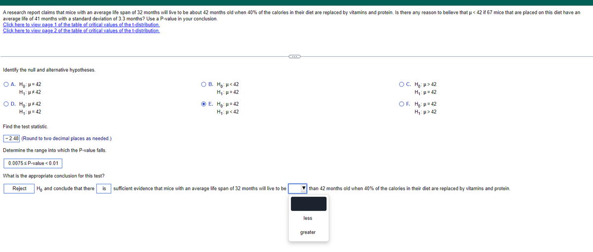A research report claims that mice with an average life span of 32 months will live to be about 42 months old when 40% of the calories in their diet are replaced by vitamins and protein. Is there any reason to believe that μ<42 if 67 mice that are placed on this diet have an
average life of 41 months with a standard deviation of 3.3 months? Use a P-value in your conclusion.
Click here to view page 1 of the table of critical values of the t-distribution.
Click here to view page 2 of the table of critical values of the t-distribution.
Identify the null and alternative hypotheses.
OA. Ho: H=42
H₁: 42
○ D. Ho: μ#42
H₁ = 42
Find the test statistic.
-2.48 (Round to two decimal places as needed.)
Determine the range into which the P-value falls.
0.0075 ≤ P-value <0.01
What is the appropriate conclusion for this test?
Reject
OB. Ho: H<42
H₁ =42
E. Ho: H=42
Η
μ < 42
○ C. Ho: μ>42
H₁:μ=42
OF. Hoμ=42
H₁: μ>42
Ho and conclude that there is
sufficient evidence that mice with an average life span of 32 months will live to be
than 42 months old when 40% of the calories in their diet are replaced by vitamins and protein.
less
greater