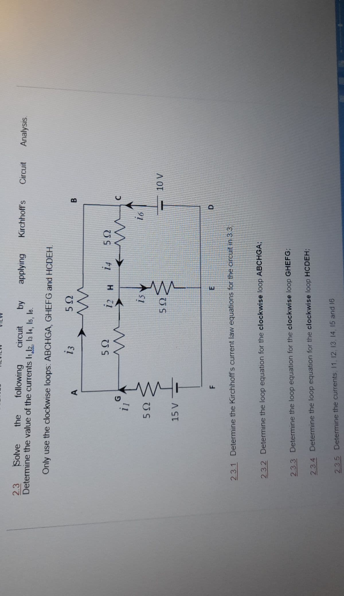 by
applying
Kirchhoff's
Circuit
Analysis.
following
Determine the value of the currents I1,12, l3 14, 15, le.
2.3
Solve
the
circuit
Only use the clockwise loops: ABCHGA, GHEFG and HCDEH.
i3
A.
US
14
i1
is
i6
D.
E.
F.
2.3.1 Determine the Kirchhoff's current law equations for the circuit in 3.3
2.3.2 Determine the loop equation for the clockwise loop ABCHGA;
23.3 Determine the loop equation for the clockwise loop GHEFG;
2.34 Detemmine the loop equation for the clockwise loop HCDEH;
235 Determine the currents 11, 12, 13. 14, 15 and 16
