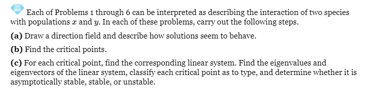 Each of Problems 1 through 6 can be interpreted as describing the interaction of two species
with populations & and y. In each of these problems, carry out the following steps.
(a) Draw a direction field and describe how solutions seem to behave.
(b) Find the critical points.
(c) For each critical point, find the corresponding linear system. Find the eigenvalues and
eigenvectors of the linear system, classify each critical point as to type, and determine whether it is
asymptotically stable, stable, or unstable.