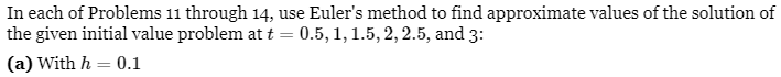 In each of Problems 11 through 14, use Euler's method to find approximate values of the solution of
the given initial value problem at t = 0.5, 1, 1.5, 2, 2.5, and 3:
(a) With h = 0.1