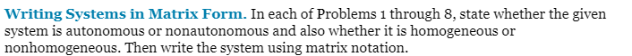 Writing Systems in Matrix Form. In each of Problems 1 through 8, state whether the given
system is autonomous or nonautonomous and also whether it is homogeneous or
nonhomogeneous. Then write the system using matrix notation.