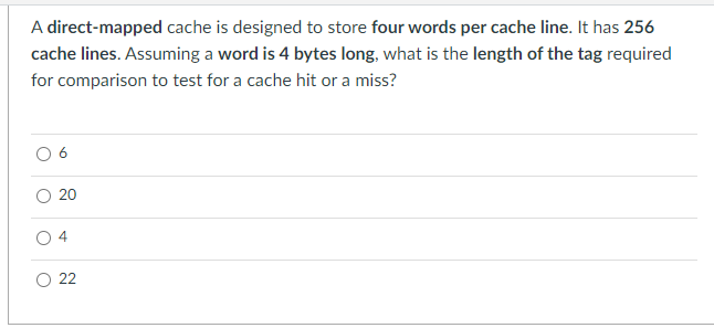 A direct-mapped cache is designed to store four words per cache line. It has 256
cache lines. Assuming a word is 4 bytes long, what is the length of the tag required
for comparison to test for a cache hit or a miss?
O 6
O 20
O 4
O 22
