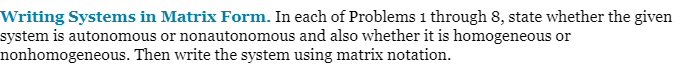 Writing Systems in Matrix Form. In each of Problems 1 through 8, state whether the given
system is autonomous or nonautonomous and also whether it is homogeneous or
nonhomogeneous. Then write the system using matrix notation.