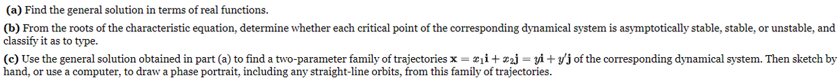 (a) Find the general solution in terms of real functions.
(b) From the roots of the characteristic equation, determine whether each critical point of the corresponding dynamical system is asymptotically stable, stable, or unstable, and
classify it as to type.
(c) Use the general solution obtained in part (a) to find a two-parameter family of trajectories x = £₁i + £2j = yi+y'j of the corresponding dynamical system. Then sketch by
hand, or use a computer, to draw a phase portrait, including any straight-line orbits, from this family of trajectories.