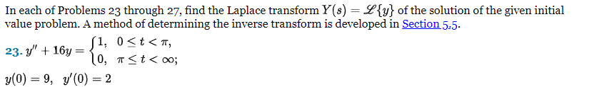 In each of Problems 23 through 27, find the Laplace transform Y(s) = L{y} of the solution of the given initial
value problem. A method of determining the inverse transform is developed in Section 5.5.
23-y" + 16y=
f1, 0<t<n,
10, π≤ t < 00;
y(0) = 9, y'(0) = 2