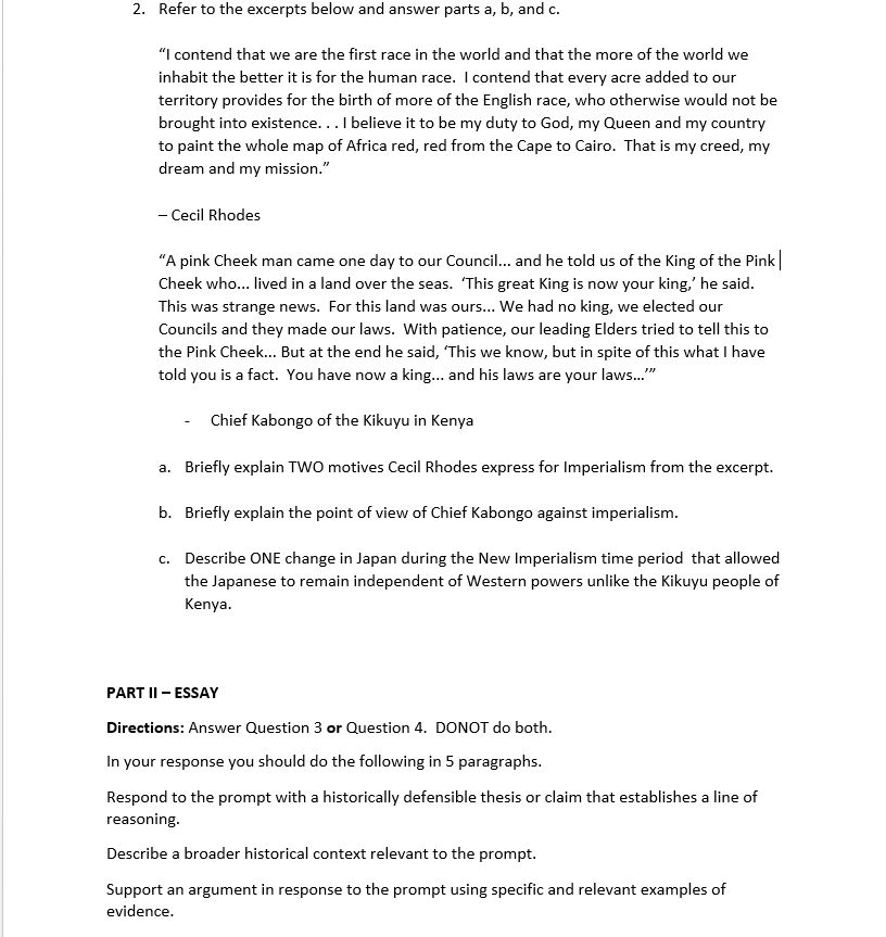 2. Refer to the excerpts below and answer parts a, b, and c.
"I contend that we are the first race in the world and that the more of the world we
inhabit the better it is for the human race. I contend that every acre added to our
territory provides for the birth of more of the English race, who otherwise would not be
brought into existence...I believe it to be my duty to God, my Queen and my country
to paint the whole map of Africa red, red from the Cape to Cairo. That is my creed, my
dream and my mission."
- Cecil Rhodes
"A pink Cheek man came one day to our Council... and he told us of the King of the Pink
Cheek who... lived in a land over the seas. This great King is now your king,' he said.
This was strange news. For this land was ours... We had no king, we elected our
Councils and they made our laws. With patience, our leading Elders tried to tell this to
the Pink Cheek... But at the end he said, 'This we know, but in spite of this what I have
told you is a fact. You have now a king... and his laws are your laws."
Chief Kabongo of the Kikuyu in Kenya
a. Briefly explain TWO motives Cecil Rhodes express for Imperialism from the excerpt.
b. Briefly explain the point of view of Chief Kabongo against imperialism.
c. Describe ONE change in Japan during the New Imperialism time period that allowed
the Japanese to remain independent of Western powers unlike the Kikuyu people of
Kenya.
PART II - ESSAY
Directions: Answer Question 3 or Question 4. DONOT do both.
In your response you should do the following in 5 paragraphs.
Respond to the prompt with a historically defensible thesis or claim that establishes a line of
reasoning.
Describe a broader historical context relevant to the prompt.
Support an argument in response to the prompt using specific and relevant examples of
evidence.
