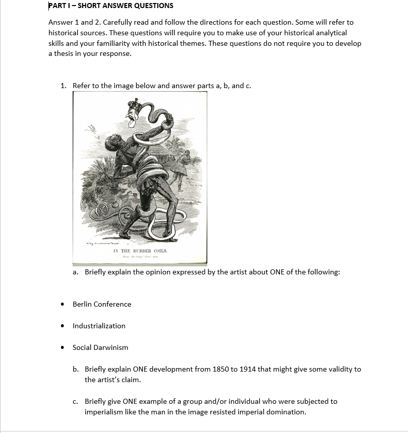 PART I- SHORT ANSWER QUESTIONS
Answer 1 and 2. Carefully read and follow the directions for each question. Some will refer to
historical sources. These questions will require you to make use of your historical analytical
skills and your familiarity with historical themes. These questions do not require you to develop
a thesis in your response.
1. Refer to the image below and answer parts a, b, and c.
IN THE RUBBER COILS.
a. Briefly explain the opinion expressed by the artist about ONE of the following:
Berlin Conference
Industrialization
Social Darwinism
b. Briefly explain ONE development from 1850 to 1914 that might give some validity to
the artist's claim.
c. Briefly give ONE example of a group and/or individual who were subjected to
imperialism like the man in the image resisted imperial domination.
