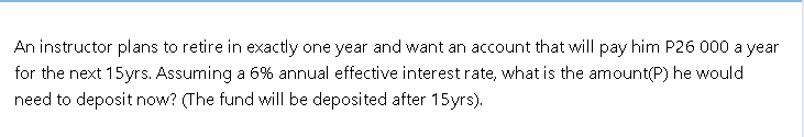 An instructor plans to retire in exactly one year and want an account that will pay him P26 000 a year
for the next 15yrs. Assuming a 6% annual effective interest rate, what is the amount(P) he would
need to deposit now? (The fund will be deposited after 15yrs).
