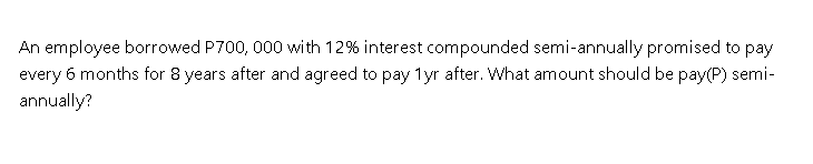 An employee borrowed P700, 000 with 12% interest compounded semi-annually promised to pay
every 6 months for 8 years after and agreed to pay 1yr after. What amount should be pay(P) semi-
annually?
