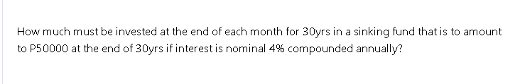 How much must be invested at the end of each month for 30yrs in a sinking fund that is to amount
to P50000 at the end of 30yrs if interest is nominal 4% compounded annually?
