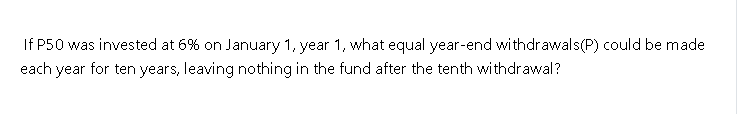 If P50 was invested at 6% on January 1, year 1, what equal year-end withdrawals(P) could be made
each year for ten years, leaving nothing in the fund after the tenth withdrawal?
