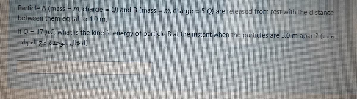 Particle A (mass = m, charge = Q) and B (mass = m, charge 5 Q) are released from rest with the distance
between them equal to 1.0 m.
If Q = 17 µC, what is the kinetic energy of particle B at the instant when the particles are 3.0 m apart? (
)ادخال الوحدة مع الجواب
