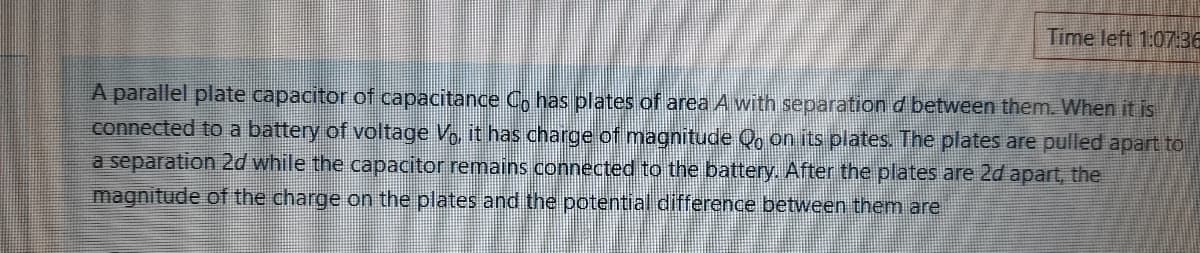 Time left 1:0736
A parallel plate capacitor of capacitance C, has plates of area A with separation d between them. When it is
connected to a battery of voltage V, it has charge of magnitude Qo on its plates. The plates are pulled apart to
a separation 2d while the capacitor remains connected to the battery. After the plates are 2d apart, the
magnitude of the charge on the plates and the potential difference between themn are

