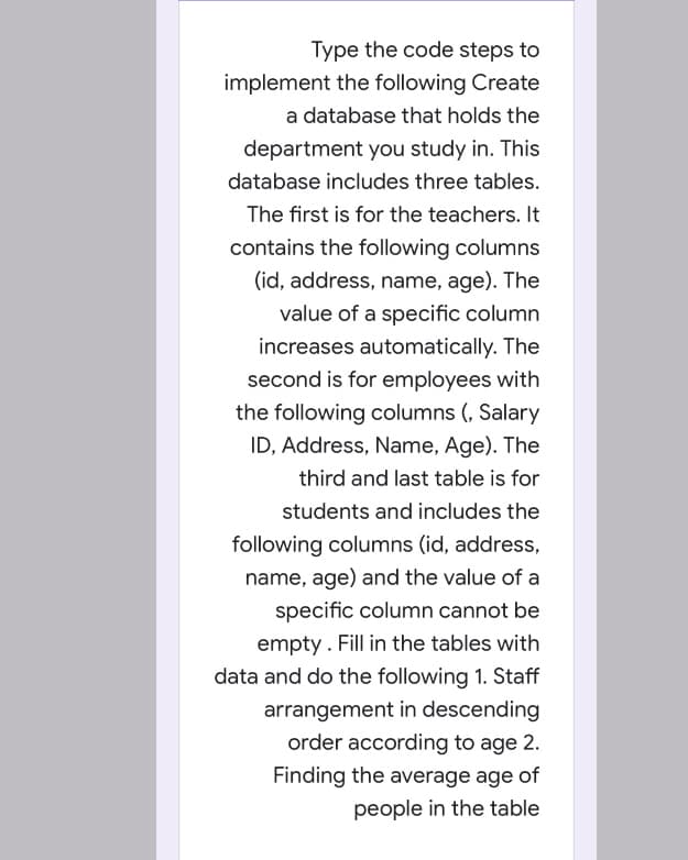 Type the code steps to
implement the following Create
a database that holds the
department you study in. This
database includes three tables.
The first is for the teachers. It
contains the following columns
(id, address, name, age). The
value of a specific column
increases automatically. The
second is for employees with
the following columns (, Salary
ID, Address, Name, Age). The
third and last table is for
students and includes the
following columns (id, address,
name, age) and the value of a
specific column cannot be
empty. Fill in the tables with
data and do the following 1. Staff
arrangement in descending
order according to age 2.
Finding the average age of
people in the table
