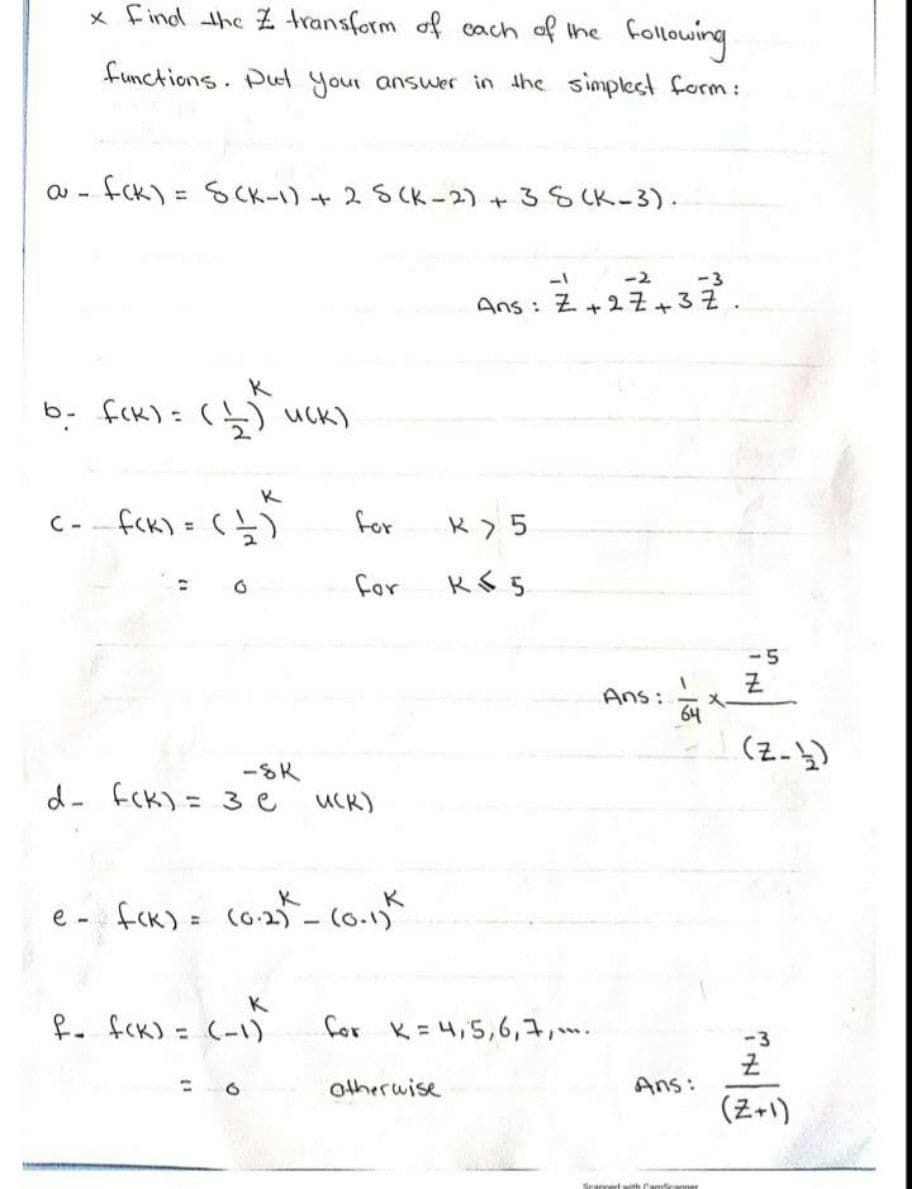 x Find the Z transform of cach of the following
functions. Pul your answer in the simplest form:
fCk) =
= SCK-1)
ャ25Ck-2)+
38 CK-3).
ー2
-3
Ans:Z+2子+32.
K
b- fck)=(5) uck)
K
C--fck) = (と
for
for
-5
そ
Ans:
64
(z-))
-SK
d- fcK)= 3e
UCK)
K
e - fck) = co2) - (o.1)
K
fo fck) = (-1)
for K=4,5,6,7,.
-3
%3D
otherwise
Ans:
(Z+1)
