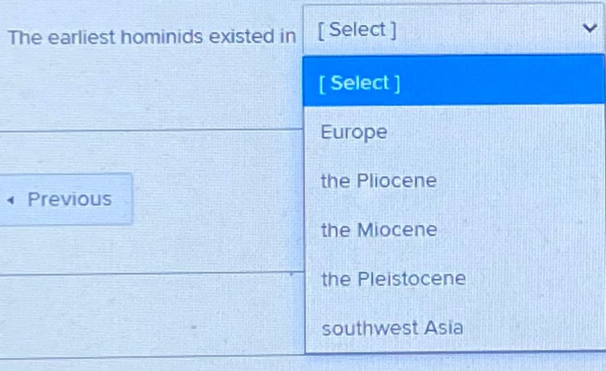 The earliest hominids existed in [Select]
[ Select ]
Europe
the Pliocene
« Previous
the Miocene
the Pleistocene
southwest Asia
