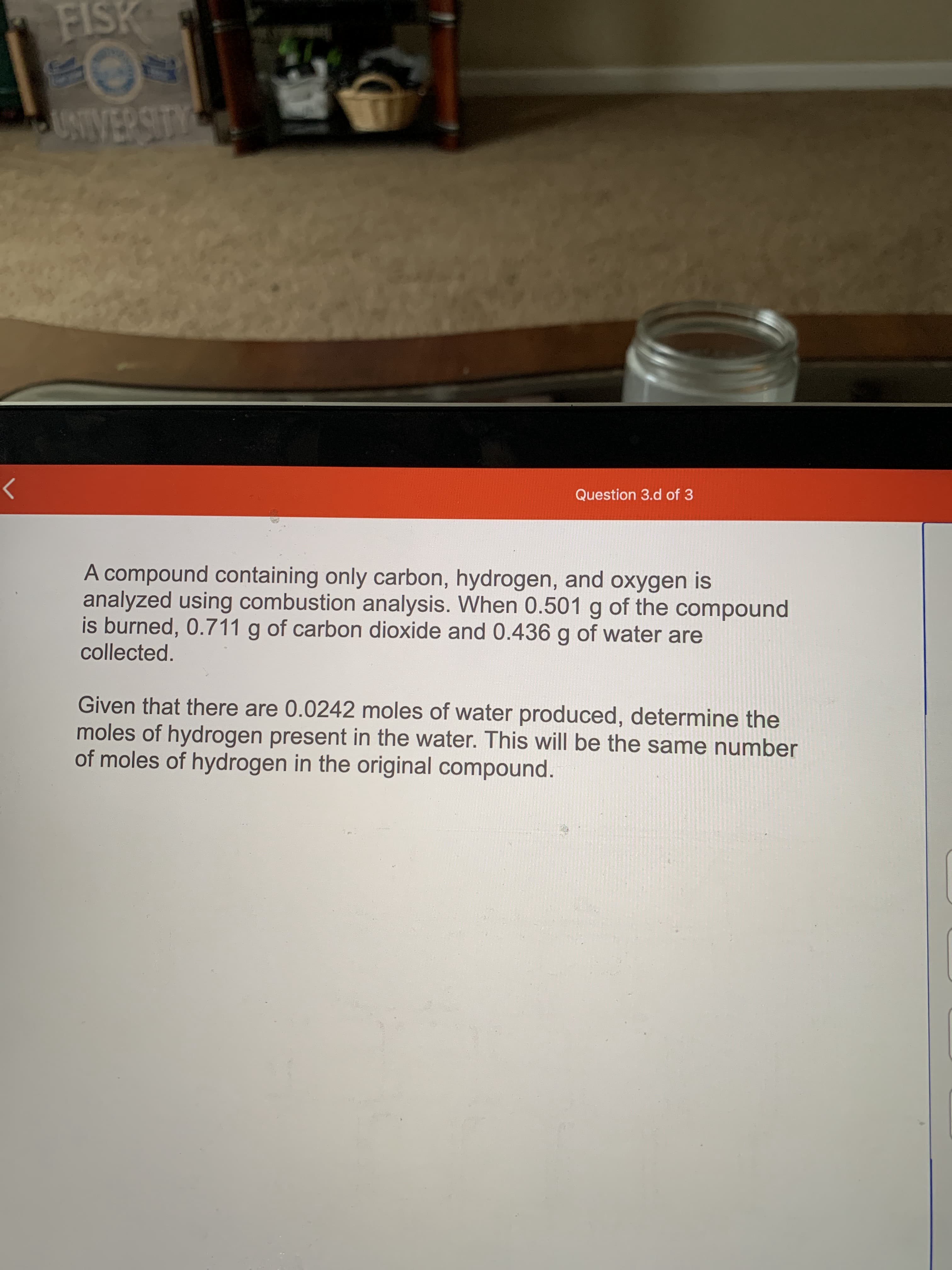 A compound containing only carbon, hydrogen, and oxygen is
analyzed using combustion analysis. When 0.501 g of the compound
is burned, 0.711 g of carbon dioxide and 0.436 g of water are
collected.
Given that there are 0.0242 moles of water produced, determine the
moles of hydrogen present in the water. This will be the same number
of moles of hydrogen in the original compound.
