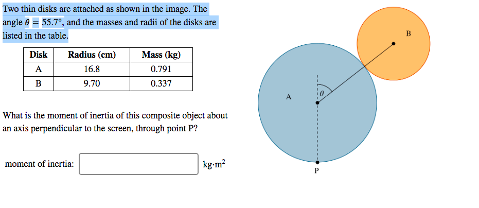 Two thin disks are attached as shown in the image. The
angle 0 = 55.7°, and the masses and radii of the disks are
listed in the table.
B
Disk
Radius (cm)
Mass (kg)
A
16.8
0.791
:
9.70
0.337
A
What is the moment of inertia of this composite object about
an axis perpendicular to the screen, through point P?
moment of inertia:
kg•m²
