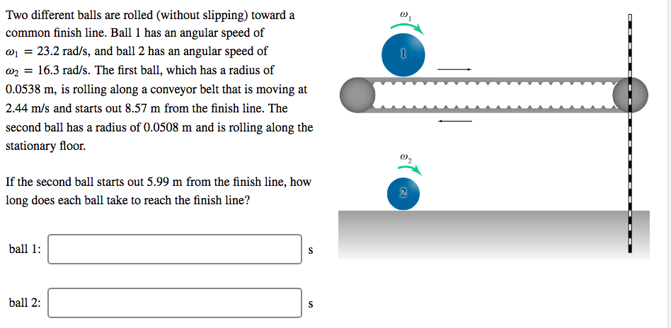 Two different balls are rolled (without slipping) toward a
common finish line. Ball 1 has an angular speed of
01 = 23.2 rad/s, and ball 2 has an angular speed of
w2 = 16.3 rad/s. The first ball, which has a radius of
20000
0.0538 m, is rolling along a conveyor belt that is moving at
2.44 m/s and starts out 8.57 m from the finish line. The
second ball has a radius of 0.0508 m and is rolling along the
stationary floor.
If the second ball starts out 5.99 m from the finish line, how
long does each ball take to reach the finish line?
ball 1:
ball 2:
