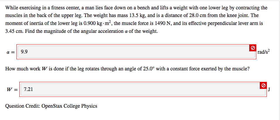 While exercising in a fitness center, a man lies face down on a bench and lifts a weight with one lower leg by contracting the
muscles in the back of the upper leg. The weight has mass 13.5 kg, and is a distance of 28.0 cm from the knee joint. The
moment of inertia of the lower leg is 0.900 kg m², the muscle force is 1490 N, and its effective perpendicular lever arm is
3.45 cm. Find the magnitude of the angular acceleration a of the weight.
9.9
rad/s?
How much work W is done if the leg rotates through an angle of 25.0° with a constant force exerted by the muscle?
W = 7.21
Question Credit: OpenStax College Physics
