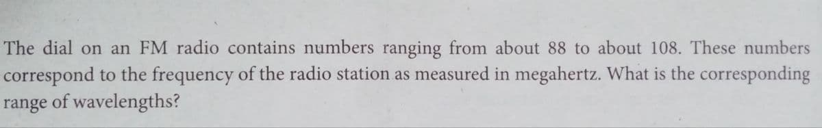 The dial on an FM radio contains numbers ranging from about 88 to about 108. These numbers
correspond to the frequency of the radio station as measured in megahertz. What is the corresponding
range of wavelengths?
