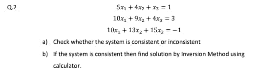 Q.2
5x1 + 4x2 + x3 =1
10x, + 9x2 + 4x3 = 3
10x, + 13x2 + 15x3 = -1
a) Check whether the system is consistent or inconsistent
b) If the system is consistent then find solution by Inversion Method using
calculator.
