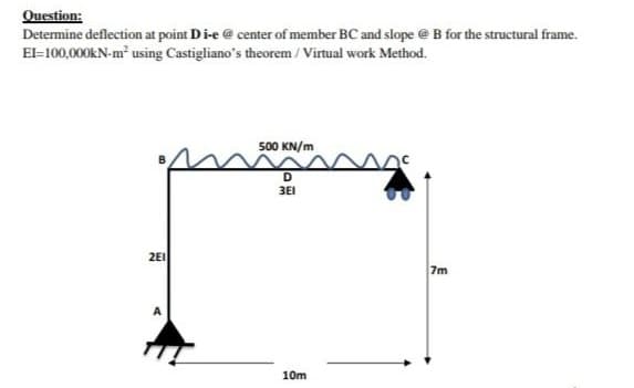 Question:
Determine deflection at point D i-e @ center of member BC and slope @ B for the structural frame.
El=100,000kN-m² using Castigliano's theorem / Virtual work Method.
500 KN/m
D
3E1
2E1
10m
.
7m