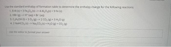 Use the standard enthalpy of formation table to determine the enthalpy change for the following reactions:
1.8 Al(s) + 3 Fe₂O4 (s)-> 4 Al₂O3(s) +9 Fe (s)
2. HBr (g) →→H (aq) + Br (aq)
3. C₂H₂OH (1)+3 0₂ (g)-> 2 CO₂ (g) + 3 H₂O (8)
4. 2 NaHCO, (5) - NayCOy(s) + HJO (g) + CO, (g)
Use the editor to format your answer