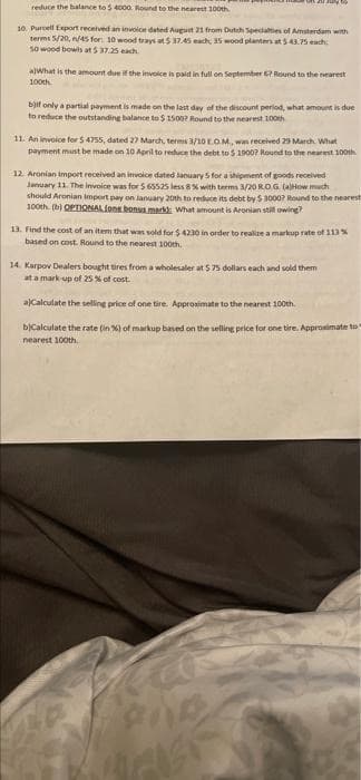 reduce the balance to 5 4000. Round to the nearest 100th
10. Purcell Export received an invoice dated August 21 from Dutch Specialties of Amsterdam with
terms 5/20, n/45 for: 10 wood trays at 5 37.45 each, 35 wood planters at $43.75 each
50 wood bowls at $ 37.25 each
a)What is the amount due if the invoice is paid in full on September 6? Round to the nearest
100th
b)if only a partial payment is made on the last day of the discount period, what amount is due
to reduce the outstanding balance to $ 1500? Round to the nearest 100th
11. An invoice for 5 4755, dated 27 March, terms 3/10 E.O.M., was received 29 March. What
payment must be made on 10 April to reduce the debt to $ 19007 Round to the nearest 100th
12. Aronian Import received an invoice dated January 5 for a shipment of goods received
January 11. The invoice was for $ 65525 less 8 % with terms 3/20 R.O.G. (a)How much
should Aronian Import pay on January 20th to reduce its debt by $ 3000? Round to the nearest
100th (b) OPTIONAL fone bonus mark) What amount is Aronian still owing?
13. Find the cost of an item that was sold for $4230 in order to realize a markup rate of 113 %
based on cost. Round to the nearest 100th
14. Karpov Dealers bought tires from a wholesaler at $ 75 dollars each and sold them
at a mark-up of 25 % of cost.
a)Calculate the selling price of one tire. Approximate to the nearest 100th
b)Calculate the rate (in %) of markup based on the selling price for one tire. Approximate to
nearest 100th.
La
V
ene