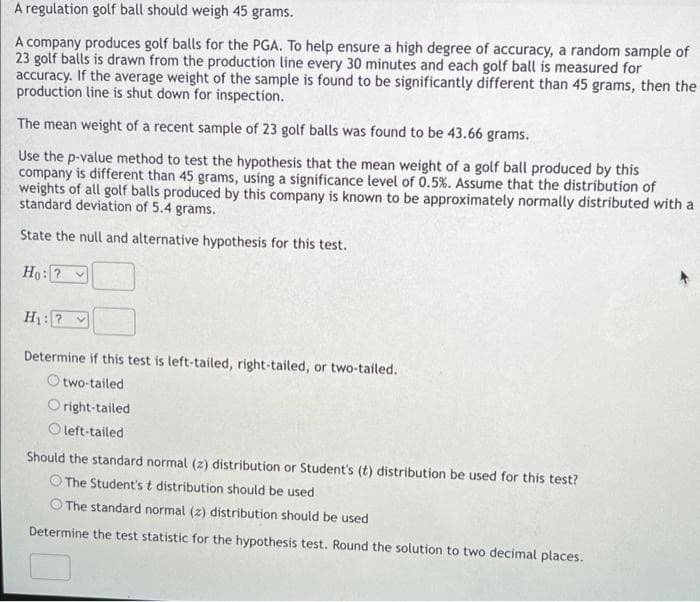 A regulation golf ball should weigh 45 grams.
A company produces golf balls for the PGA. To help ensure a high degree of accuracy, a random sample of
23 golf balls is drawn from the production line every 30 minutes and each golf ball is measured for
accuracy. If the average weight of the sample is found to be significantly different than 45 grams, then the
production line is shut down for inspection.
The mean weight of a recent sample of 23 golf balls was found to be 43.66 grams.
Use the p-value method to test the hypothesis that the mean weight of a golf ball produced by this
company is different than 45 grams, using a significance level of 0.5%. Assume that the distribution of
weights of all golf balls produced by this company is known to be approximately normally distributed with a
standard deviation of 5.4 grams.
State the null and alternative hypothesis for this test.
Ho: ?
H₁: ? V
Determine if this test is left-tailed, right-tailed, or two-tailed.
Otwo-tailed
Oright-tailed
Oleft-tailed
Should the standard normal (z) distribution or Student's (t) distribution be used for this test?
The Student's t distribution should be used.
The standard normal (z) distribution should be used
Determine the test statistic for the hypothesis test. Round the solution to two decimal places.