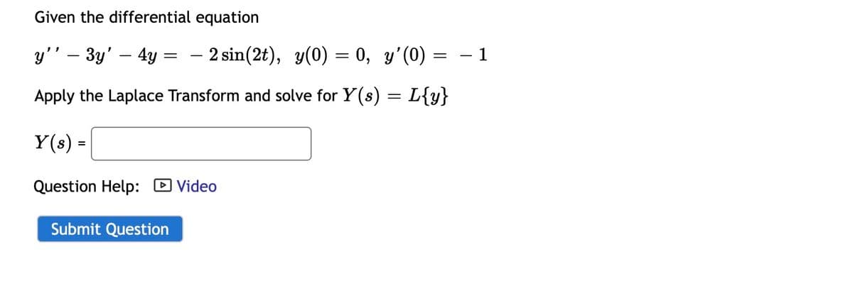 Given the differential equation
y'' - 3y' – 4y = — 2 sin(2t), y(0) = 0, y'(0)
=
1
Apply the Laplace Transform and solve for Y(s) = L{y}
Y(s) =
Question Help: Video
Submit Question