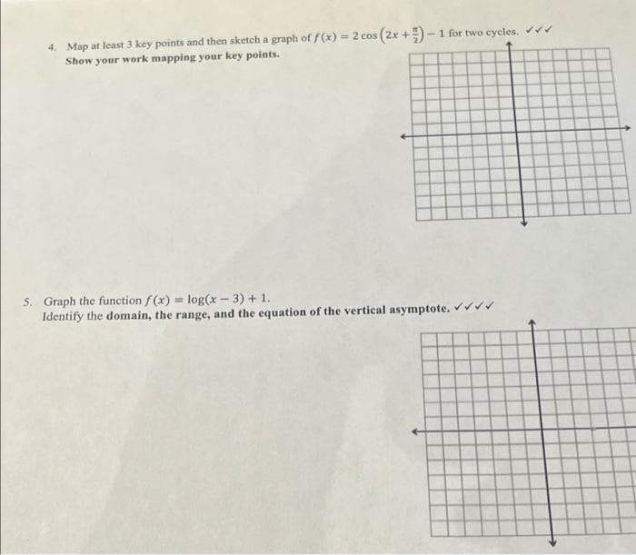 4. Map at least 3 key points and then sketch a graph of f(x) = 2 cos (2x+)-1 for two cycles. ✔✔
Show your work mapping your key points.
5. Graph the function f(x) = log(x-3) + 1.
Identify the domain, the range, and the equation of the vertical asymptote. ✔✔✔✔