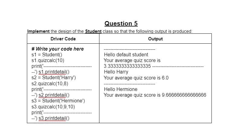 Question 5
Implement the design of the Student class so that the following output is produced:
Driver Code
Output
# Write your code here
s1 = Student()
s1.quizcalc(10)
print('---
--') s1.printdetail()
s2 = Student('Harry')
s2.quizcalc(10,8)
print('--
--') s2. printdetailO
s3 = Student('Hermione')
s3.quizcalc(10,9,10)
print('-----
--') $3.printdetail)
Hello default student
Your average quiz score is
3.3333333333333335
Hello Harry
Your average quiz score is 6.0
Hello Hermione
Your average quiz score is 9.666666666666666
