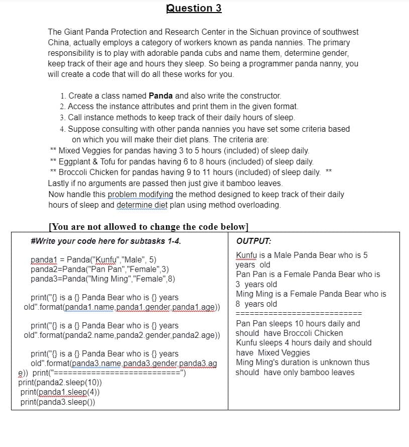 Question 3
The Giant Panda Protection and Research Center in the Sichuan province of southwest
China, actually employs a category of workers known as panda nannies. The primary
responsibility is to play with adorable panda cubs and name them, determine gender,
keep track of their age and hours they sleep. So being a programmer panda nanny, you
will create a code that will do all these works for you.
1. Create a class named Panda and also write the constructor.
2. Access the instance attributes and print them in the given format.
3. Call instance methods to keep track of their daily hours of sleep.
4. Suppose consulting with other panda nannies you have set some criteria based
on which you will make their diet plans. The criteria are:
** Mixed Veggies for pandas having 3 to 5 hours (included) of sleep daily.
** Eggplant & Tofu for pandas having 6 to 8 hours (included) of sleep daily.
** Broccoli Chicken for pandas having 9 to 11 hours (included) of sleep daily.
Lastly if no arguments are passed then just give it bamboo leaves.
Now handle this problem modifying the method designed to keep track of their daily
hours of sleep and determine diet plan using method overloading.
**
[You are not allowed to change the code below]
#Write your code here for subtasks 1-4.
OUTPUT:
panda1 = Panda("Kunfu", "Male", 5)
panda2=Panda("Pan Pan","Female",3)
panda3=Panda("Ming Ming","Female",8)
Kunfu is a Male Panda Bear who is 5
years old
Pan Pan is a Female Panda Bear who is
3 years old
Ming Ming is a Female Panda Bear who is
8 years old
print("{} is a {} Panda Bear who is {} years
old". format(panda1. name panda1.gender panda1.age)
Pan Pan sleeps 10 hours daily and
should have Broccoli Chicken
Kunfu sleeps 4 hours daily and should
have Mixed Veggies
Ming Ming's duration is unknown thus
should have only bamboo leaves
print("{} is a {} Panda Bear who is {} years
old". format(panda2.name,panda2.gender,panda2.age))
print("{} is a {} Panda Bear who is {} years
old".format(panda3.name, panda3 gender panda3.ag
e)) print("===
print(panda2.sleep(10))
print(panda1 sleep(4))
print(panda3.sleep(0)

