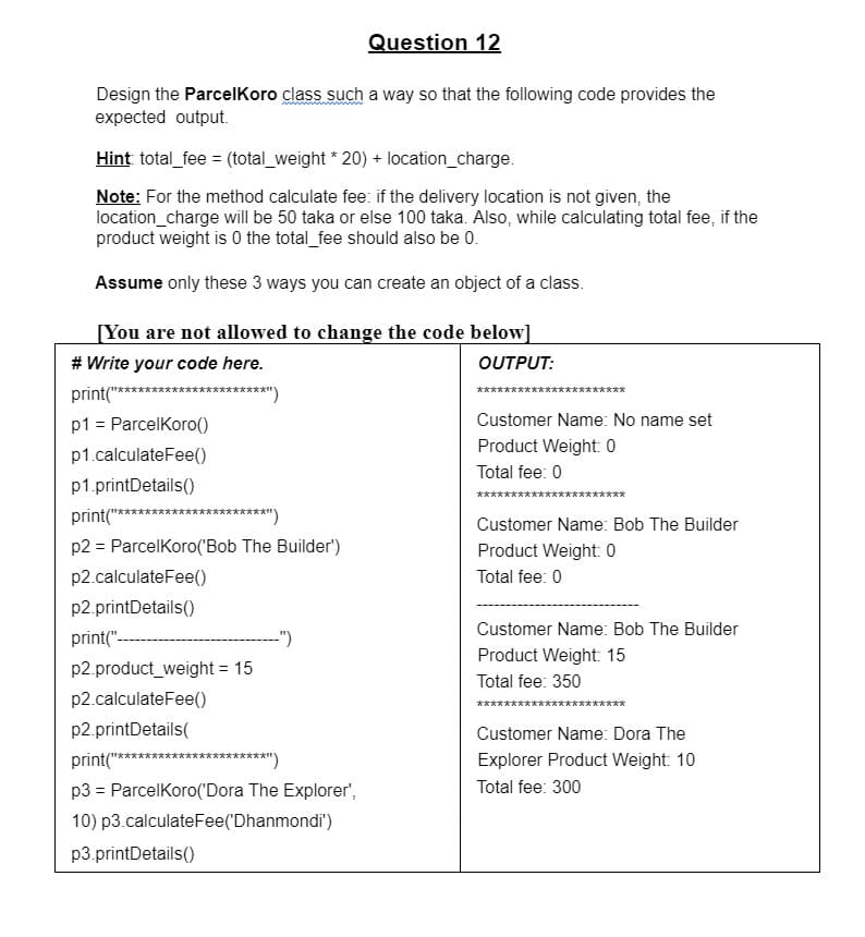 Question 12
Design the ParcelKoro class such a way so that the following code provides the
expected output.
Hint total_fee = (total_weight * 20) + location_charge.
Note: For the method calculate fee: if the delivery location is not given, the
location_charge will be 50 taka or else 100 taka. Also, while calculating total fee, if the
product weight is 0 the total_fee should also be 0.
Assume only these 3 ways you can create an object of a class.
[You are not allowed to change the code below]
# Write your code here.
OUTPUT:
print(" 文*大木文文木衣京京*")
文 文
p1 = ParcelKoro()
Customer Name: No name set
Product Weight: 0
p1.calculateFee()
Total fee: 0
p1.printDetails()
言
print("*
****)
Customer Name: Bob The Builder
p2 = ParcelKoro('Bob The Builder')
Product Weight: 0
p2.calculateFee()
Total fee: 0
p2.printDetails()
Customer Name: Bob The Builder
print("--
")
Product Weight: 15
p2.product_weight = 15
%3D
Total fee: 350
p2.calculateFee()
********
p2.printDetails(
Customer Name: Dora The
print("
*******)
Explorer Product Weight: 10
p3 = ParcelKoro('Dora The Explorer',
Total fee: 300
10) p3.calculateFee('Dhanmondi')
p3.printDetails()
