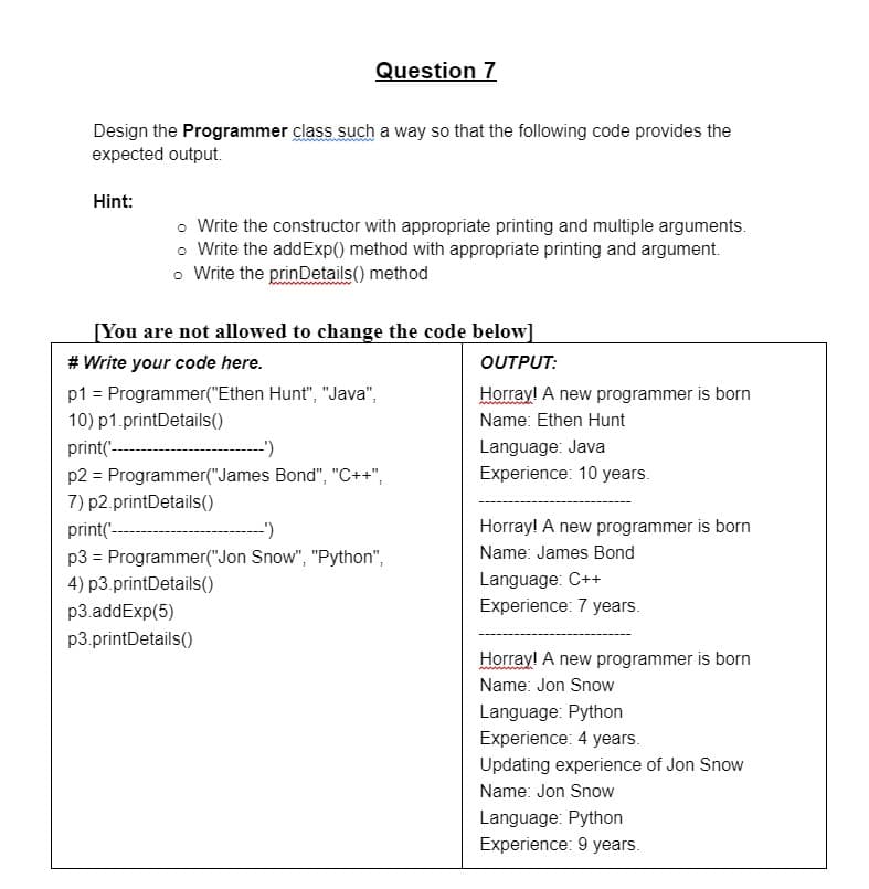 Question 7
Design the Programmer class such a way so that the following code provides the
expected output.
Hint:
o Write the constructor with appropriate printing and multiple arguments.
o Write the addExp() method with appropriate printing and argument.
o Write the prinDetails() method
[You are not allowed to change the code below]
# Write your code here.
OUTPUT:
p1 = Programmer("Ethen Hunt", "Java",
Horray! A new programmer is born
10) p1.printDetails()
Name: Ethen Hunt
Language: Java
Experience: 10 years.
print(---
p2 = Programmer("James Bond", "C++",
7) p2.printDetails()
print(-
-')
Horray! A new programmer is born
p3 = Programmer("Jon Snow", "Python",
Name: James Bond
Language: C++
Experience: 7 years.
4) p3.printDetails()
p3.addExp(5)
p3.printDetails()
Horray! A new programmer is born
Name: Jon Snow
Language: Python
Experience: 4 years.
Updating experience of Jon Snow
Name: Jon Snow
Language: Python
Experience: 9 years.
