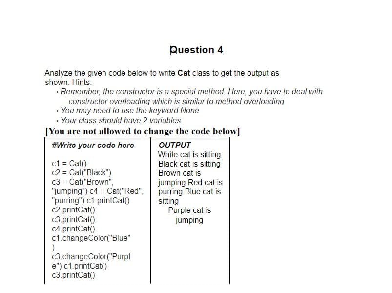 Question 4
Analyze the given code below to write Cat class to get the output as
shown. Hints:
· Remember, the constructor is a special method. Here, you have to deal with
constructor overloading which is similar to method overloading.
• You may need to use the keyword None
· Your class should have 2 variables
[You are not allowed to change the code below]
OUTPUT
White cat is sitting
Black cat is sitting
#Write your code here
c1 = Cat()
c2 = Cat("Black")
c3 = Cat("Brown",
"jumping") c4 = Cat("Red",
"purring") c1.printCat()
c2.printCat()
c3.printCat()
c4.printCat()
c1.changeColor("Blue"
Brown cat is
jumping Red cat is
purring Blue cat is
sitting
Purple cat is
jumping
c3.changeColor("Purpl
e") c1.printCat()
c3.printCat()
